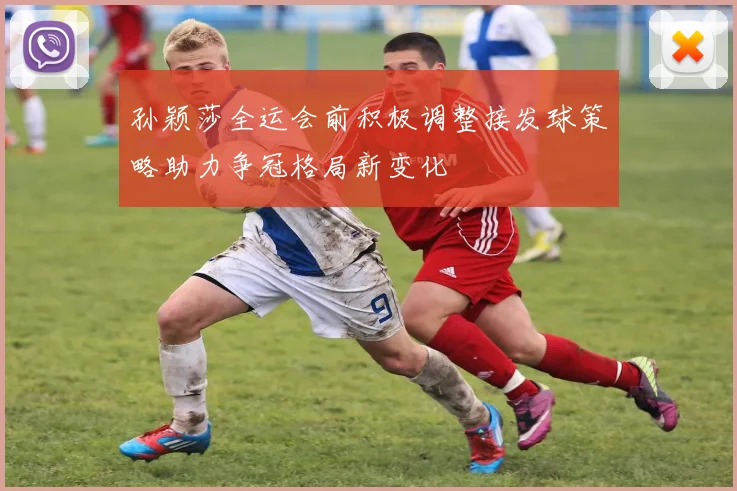 孙颖莎全运会前积极调整接发球策略助力争冠格局新变化