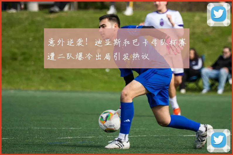 意外逆袭！迪亚斯和巴卡母队杯赛遭二队爆冷出局引发热议