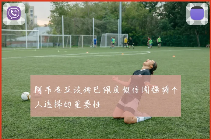 阿韦洛亚谈姆巴佩度假传闻强调个人选择的重要性