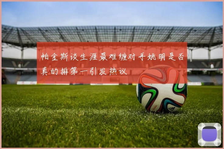 帕金斯谈生涯最难缠对手姚明是否真的排第一引发热议