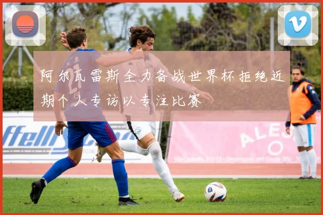 阿尔瓦雷斯全力备战世界杯拒绝近期个人专访以专注比赛