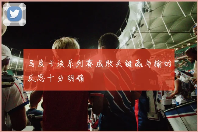 乌度卡谈系列赛成败关键赢与输的反思十分明确