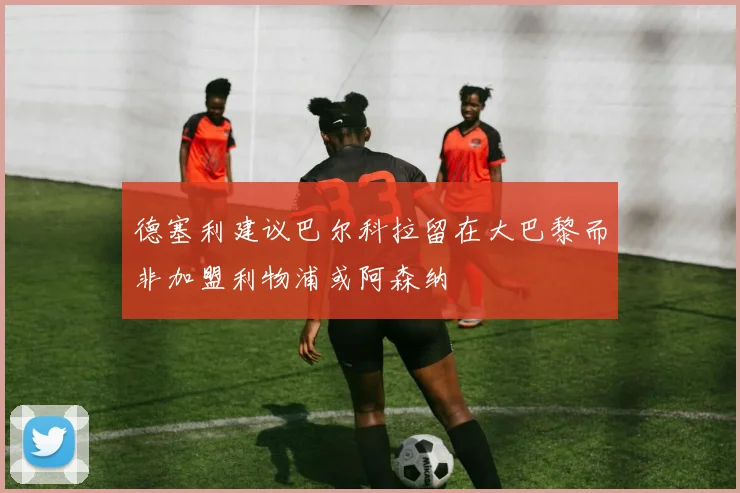 德塞利建议巴尔科拉留在大巴黎而非加盟利物浦或阿森纳