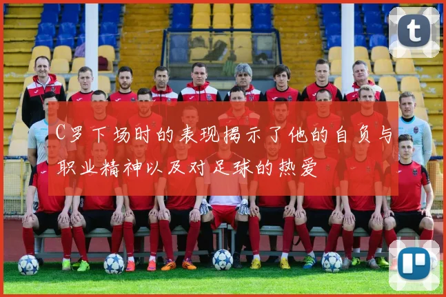 C罗下场时的表现揭示了他的自负与职业精神以及对足球的热爱