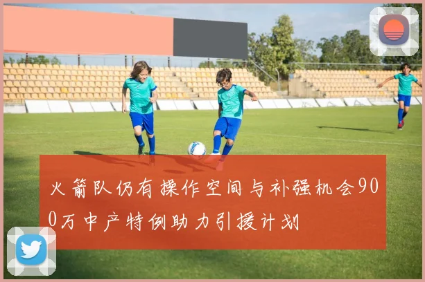 火箭队仍有操作空间与补强机会900万中产特例助力引援计划