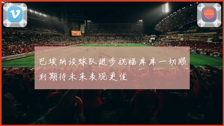 巴埃纳谈球队进步祝福库库一切顺利期待未来表现更佳