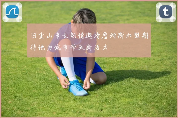 旧金山市长热情邀请詹姆斯加盟期待他为城市带来新活力