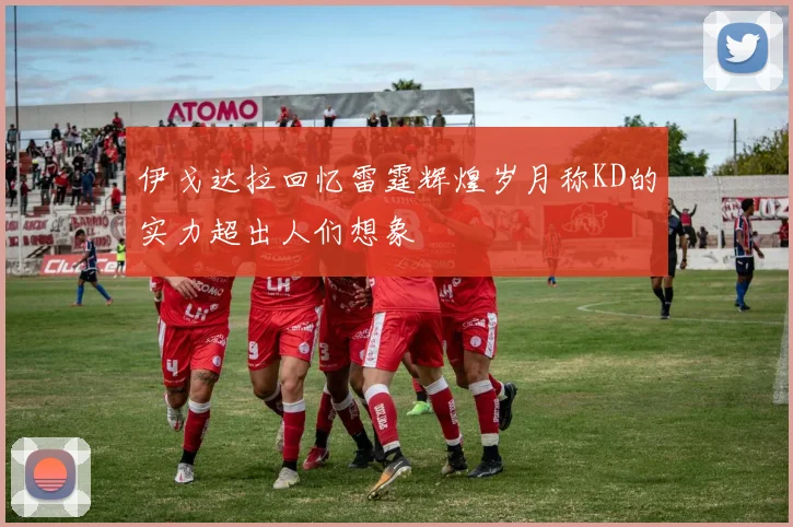 伊戈达拉回忆雷霆辉煌岁月称KD的实力超出人们想象