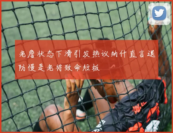 老詹状态下滑引发热议纳什直言退防慢是老将致命短板